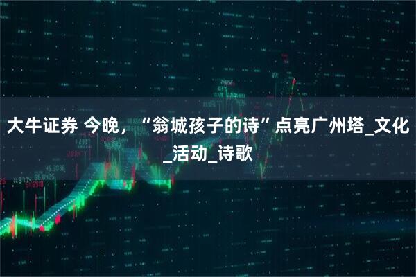 大牛证券 今晚，“翁城孩子的诗”点亮广州塔_文化_活动_诗歌