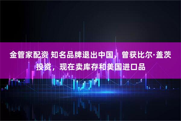 金管家配资 知名品牌退出中国，曾获比尔·盖茨投资，现在卖库存和美国进口品
