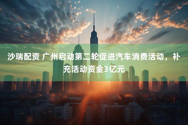 沙瑞配资 广州启动第二轮促进汽车消费活动，补充活动资金3亿元