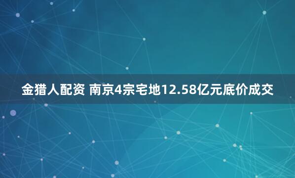 金猎人配资 南京4宗宅地12.58亿元底价成交