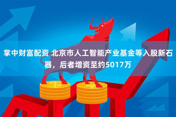 掌中财富配资 北京市人工智能产业基金等入股新石器，后者增资至约5017万