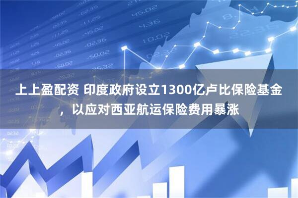 上上盈配资 印度政府设立1300亿卢比保险基金，以应对西亚航运保险费用暴涨