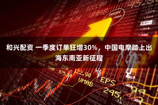 和兴配资 一季度订单狂增30%，中国电摩踏上出海东南亚新征程