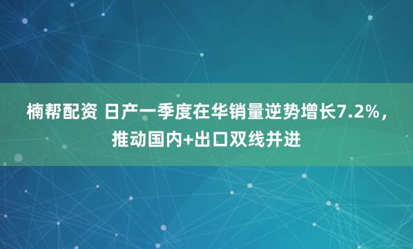楠帮配资 日产一季度在华销量逆势增长7.2%，推动国内+出口双线并进